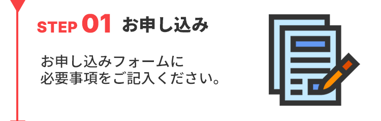 STEP01お申し込み
お申し込みフォームに必要事項をご記入ください。