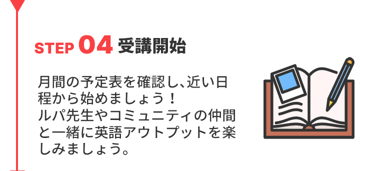 STEP04受講開始
月間の予定表を確認し、近い日程から始めましょう！ルパ先生やコミュニティの仲間と一緒に英語アウトプットを楽しみましょう。